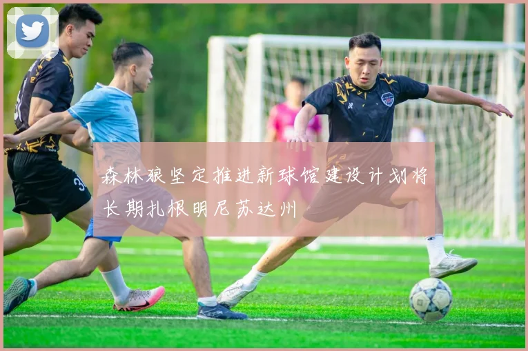森林狼坚定推进新球馆建设计划将长期扎根明尼苏达州
