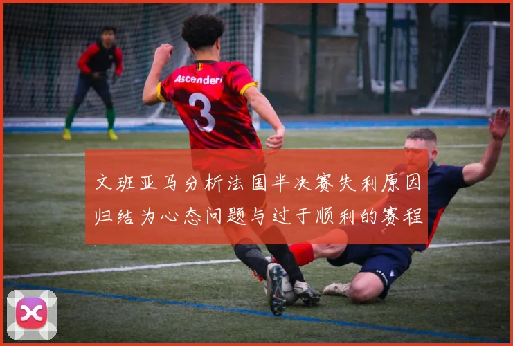 文班亚马分析法国半决赛失利原因归结为心态问题与过于顺利的赛程
