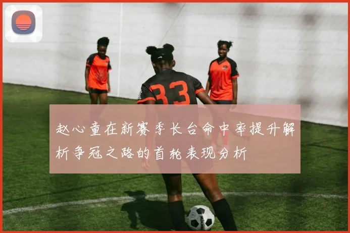 赵心童在新赛季长台命中率提升解析争冠之路的首轮表现分析