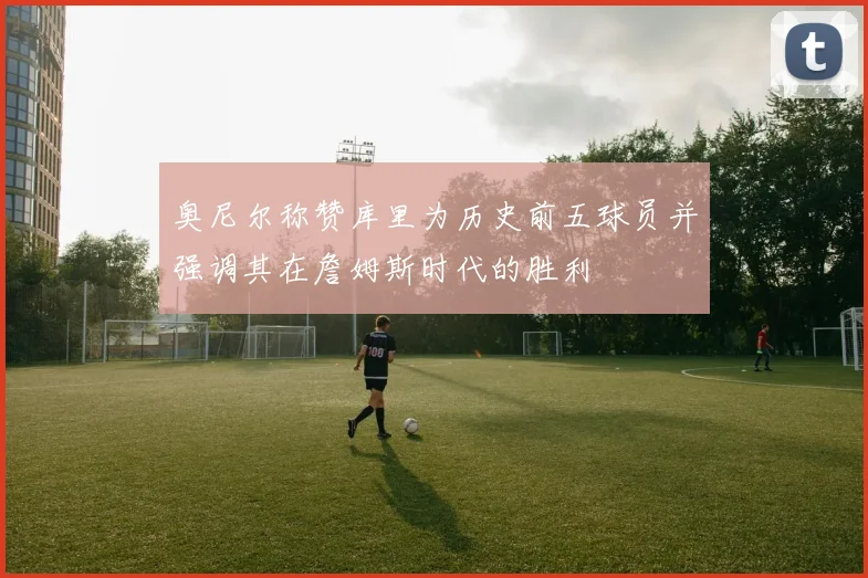 奥尼尔称赞库里为历史前五球员并强调其在詹姆斯时代的胜利