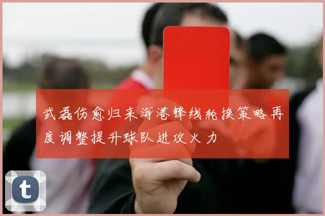 武磊伤愈归来海港锋线轮换策略再度调整提升球队进攻火力