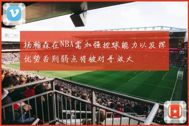 杨瀚森在NBA需加强控球能力以发挥优势否则弱点将被对手放大