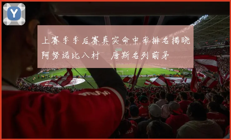 上赛季季后赛真实命中率排名揭晓阿努诺比八村塁唐斯名列前茅