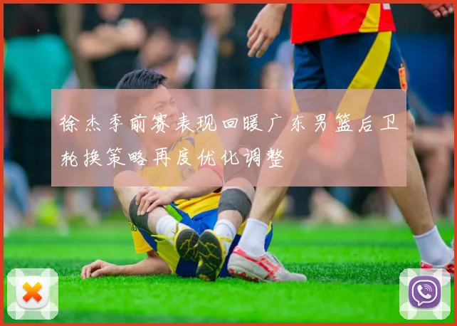 徐杰季前赛表现回暖广东男篮后卫轮换策略再度优化调整