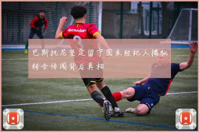 巴斯托尼坚定留守国米经纪人揭秘转会传闻背后真相
