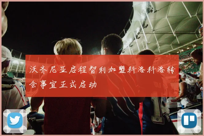 沃齐尼亚启程智利加盟科洛科洛转会事宜正式启动