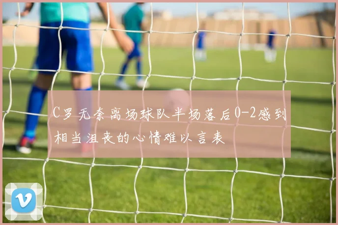 C罗无奈离场球队半场落后0-2感到相当沮丧的心情难以言表