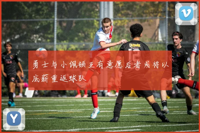 勇士与小佩顿互有意愿后者或将以底薪重返球队