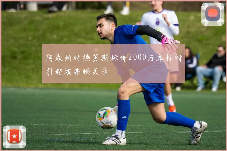 阿森纳对热苏斯标价2000万本怀特引起埃弗顿关注