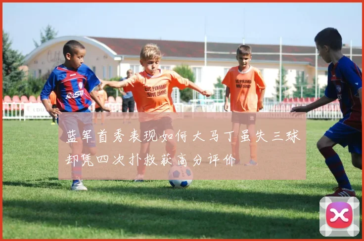 蓝军首秀表现如何大马丁虽失三球却凭四次扑救获高分评价