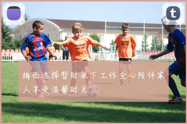 梅西选择暂时放下工作全心陪伴家人享受温馨时光