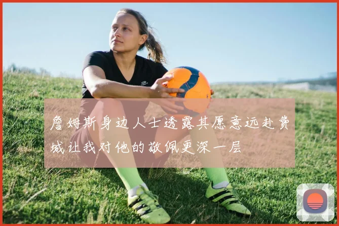 詹姆斯身边人士透露其愿意远赴费城让我对他的敬佩更深一层