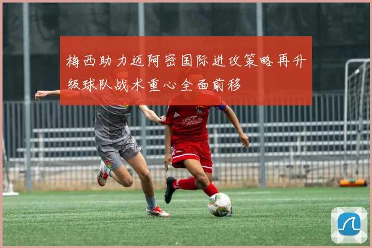 梅西助力迈阿密国际进攻策略再升级球队战术重心全面前移