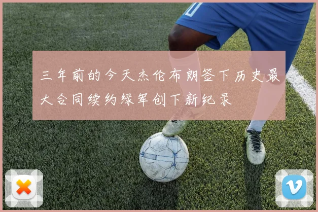 三年前的今天杰伦布朗签下历史最大合同续约绿军创下新纪录
