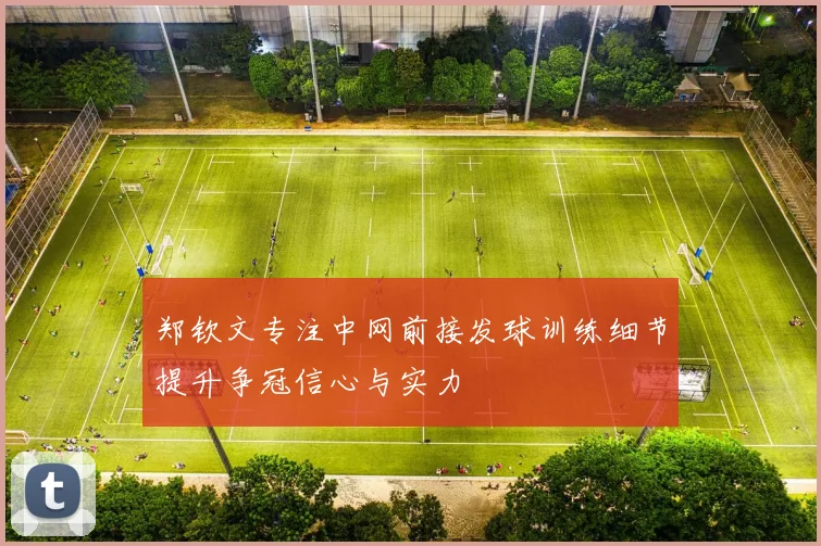 郑钦文专注中网前接发球训练细节提升争冠信心与实力