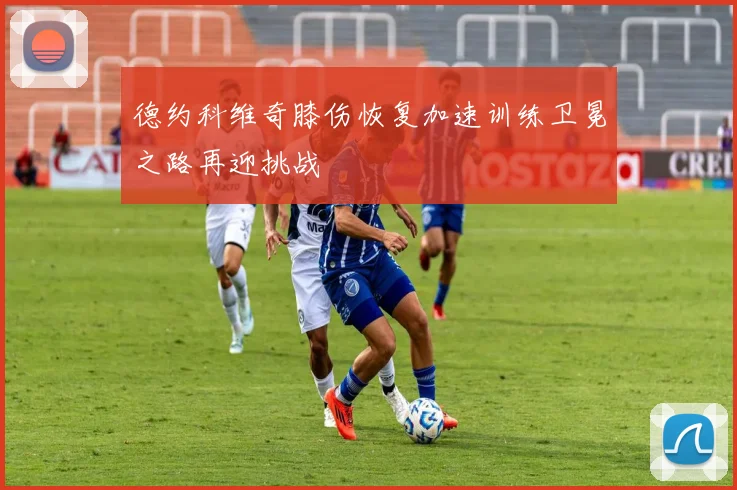 德约科维奇膝伤恢复加速训练卫冕之路再迎挑战