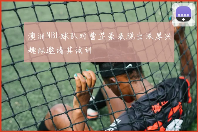 澳洲NBL球队对曹芷豪表现出浓厚兴趣拟邀请其试训