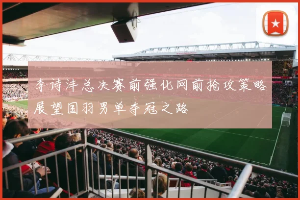 李诗沣总决赛前强化网前抢攻策略展望国羽男单夺冠之路