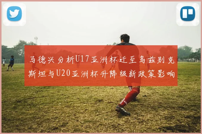 马德兴分析U17亚洲杯迁至乌兹别克斯坦与U20亚洲杯升降级新政策影响
